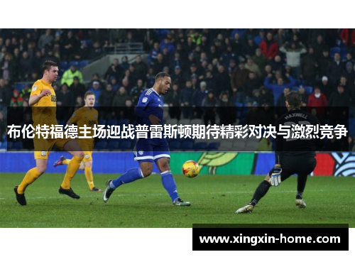 布伦特福德主场迎战普雷斯顿期待精彩对决与激烈竞争