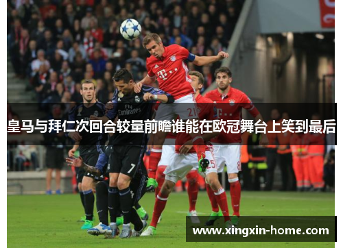 皇马与拜仁次回合较量前瞻谁能在欧冠舞台上笑到最后
